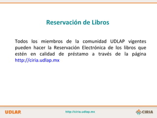 Reservación de Libros   Todos los miembros de la comunidad UDLAP vigentes pueden hacer la Reservación Electrónica de los libros que estén en calidad de préstamo a través de la página  http://ciria.udlap.mx 
