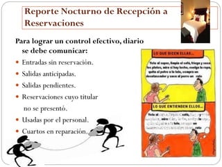 Reporte Nocturno de Recepción a
  Reservaciones
Para lograr un control efectivo, diario
  se debe comunicar:
 Entradas sin reservación.
 Salidas anticipadas.
 Salidas pendientes.
 Reservaciones cuyo titular
   no se presentó.
 Usadas por el personal.
 Cuartos en reparación.
 