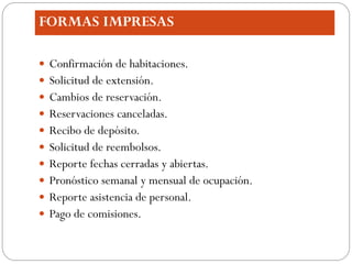 FORMAS IMPRESAS

 Confirmación de habitaciones.
 Solicitud de extensión.
 Cambios de reservación.
 Reservaciones canceladas.
 Recibo de depósito.
 Solicitud de reembolsos.
 Reporte fechas cerradas y abiertas.
 Pronóstico semanal y mensual de ocupación.
 Reporte asistencia de personal.
 Pago de comisiones.
 