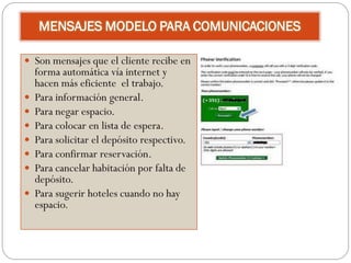 MENSAJES MODELO PARA COMUNICACIONES

 Son mensajes que el cliente recibe en
    forma automática vía internet y
    hacen más eficiente el trabajo.
   Para información general.
   Para negar espacio.
   Para colocar en lista de espera.
   Para solicitar el depósito respectivo.
   Para confirmar reservación.
   Para cancelar habitación por falta de
    depósito.
   Para sugerir hoteles cuando no hay
    espacio.
 