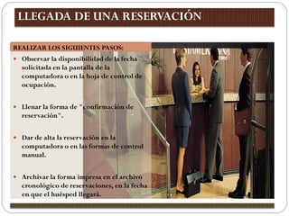 LLEGADA DE UNA RESERVACIÓN

REALIZAR LOS SIGUIENTES PASOS:
 Observar la disponibilidad de la fecha
  solicitada en la pantalla de la
  computadora o en la hoja de control de
  ocupación.


 Llenar la forma de "confirmación de
  reservación".


 Dar de alta la reservación en la
  computadora o en las formas de control
  manual.


 Archivar la forma impresa en el archivo
  cronológico de reservaciones, en la fecha
  en que el huésped llegará.
 