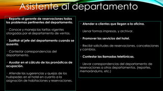 Asistente al departamento
· Reporta al gerente de reservaciones todos
los problemas pertinentes del departamento.
· Conoce y maneja las tarifas vigentes
otorgadas por el departamento de ventas.
· Sustituir al jefe del departamento cuando se
ausenta.
· Contestar correspondencias del
departamento.
· Ayudar en el cálculo de los pronósticos de
ocupación.
· Atiende las sugerencias y quejas de los
huéspedes en el hotel en cuanto a la
asignación de habitaciones y reservaciones.
· Atender a clientes que llegan a la oficina.
· Llenar formas impresas, y archivar.
· Promover los servicios del hotel.
· Recibir solicitudes de reservaciones, cancelaciones
y cambios.
· Contestar las llamadas telefónicas.
· Llevar correspondencias del departamento de
reservaciones a otros departamentos. (reportes,
memorándums, etc.)
 
