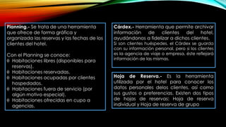 Planning.- Se trata de una herramienta
que ofrece de forma gráfica y
organizada las reservas y las fechas de los
clientes del hotel.
Con el Planning se conoce:
 Habitaciones libres (disponibles para
reservas).
 Habitaciones reservadas.
 Habitaciones ocupadas por clientes
hospedados.
 Habitaciones fuera de servicio (por
algún motivo especial).
 Habitaciones ofrecidas en cupo a
agencias.
Cárdex.- Herramienta que permite archivar
información de clientes del hotel,
ayudándonos a fidelizar a dichos clientes.
Si son clientes huéspedes, el Cárdex se guarda
con su información personal, pero si los clientes
es la agencia de viaje o empresa, éste reflejará
información de las mismas.
Hoja de Reserva.- Es la herramienta
utilizada por el hotel para conocer los
datos personales delos clientes, así como
sus gustos o preferencias. Existen dos tipos
de hojas de reservas: Hoja de reserva
individual y Hoja de reserva de grupo
 