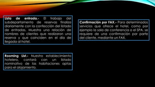 Lista de entrada.- El trabajo del
subdepartamento de reservas finaliza
diariamente con la confección del listado
de entradas. Muestra una relación de
nombres de clientes que realizaron una
reserva y que coinciden en el día de
llegada al hotel.
Confirmación por FAX.- Para determinados
servicios que ofrece el hotel, como por
ejemplo la sala de conferencia o el SPA, se
requiere de una confirmación por parte
del cliente, mediante un FAX.
Rooming List.- Nuestro establecimiento
hotelero, contará con un listado
nominativo de las habitaciones aptas
para el alojamiento.
 