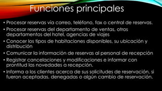 • Procesar reservas vía correo, teléfono, fax o central de reservas.
• Procesar reservas del departamento de ventas, otros
departamentos del hotel, agencias de viajes
• Conocer los tipos de habitaciones disponibles, su ubicación y
distribución
• Comunicar la información de reservas al personal de recepción
• Registrar cancelaciones y modificaciones e informar con
prontitud las novedades a recepción.
• Informa a los clientes acerca de sus solicitudes de reservación, si
fueron aceptadas, denegadas o algún cambio de reservación.
Funciones principales
 