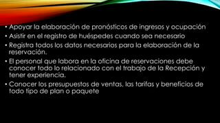 • Apoyar la elaboración de pronósticos de ingresos y ocupación
• Asistir en el registro de huéspedes cuando sea necesario
• Registra todos los datos necesarios para la elaboración de la
reservación.
• El personal que labora en la oficina de reservaciones debe
conocer todo lo relacionado con el trabajo de la Recepción y
tener experiencia.
• Conocer los presupuestos de ventas, las tarifas y beneficios de
todo tipo de plan o paquete
 