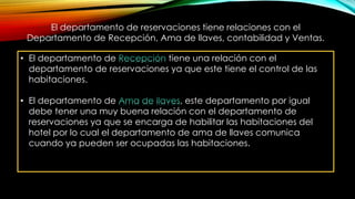 El departamento de reservaciones tiene relaciones con el
Departamento de Recepción, Ama de llaves, contabilidad y Ventas.
• El departamento de tiene una relación con el
departamento de reservaciones ya que este tiene el control de las
habitaciones.
• El departamento de , este departamento por igual
debe tener una muy buena relación con el departamento de
reservaciones ya que se encarga de habilitar las habitaciones del
hotel por lo cual el departamento de ama de llaves comunica
cuando ya pueden ser ocupadas las habitaciones.
 