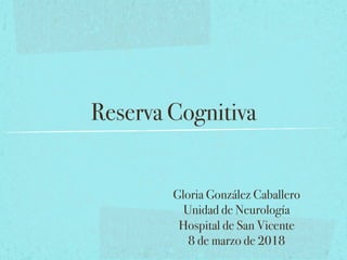 Reserva Cognitiva!
Gloria González Caballero!
Unidad de Neurología!
Hospital de San Vicente!
8 de marzo de 2018!
 
