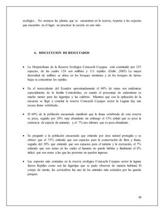 26
ecológico , No arrancar las plantas que se encuentran en la reserva, respetar a las especies
que encuentre en el lugar, no practicar la cacería en este sitio.
6. DISCUCUCION DE RESULTADOS
 La Herpetofauna de la Reserva Ecológica Cotacachi Cayapas está constituido por 235
especies, de las cuales 124 son anfibios y 111 reptiles. (Gallo ,2005) La mayor
diversidad de anfibios se ubica en los bosques montanos y en los bosques de tierras
bajas se concentran los reptiles.
 En el noroccidente del Ecuador aproximadamente el 60% de ranas son endémicas
especialmente de la familia Centroleidae, en cuanto el porcentaje de endemismo es
mucho menor para las lagartijas y las culebras Mientras que con la aplicación de la
encuesta se llegó a concluir la reserva Cotacachi Cayapas sector la Laguna hay una
escasa fauna vertebrada .
 El 60% de la población encuestada manifestó que la fauna vertebrada de esta reserva
es poca, seguido por 20% muy abundante sin embargo el 13% señalo que es poca la
existencia de especie de animales y el 7% nos afirman que es poca abundante.
 Se preguntó a la población encuestada que entiende por área natural protegida y se
obtuvo que el 73% entiende que son espacios para la conservación de flora y fauna,
seguida del 20% que entiende que son espacios para el turismo y la recreación, el 7%
entiende que son zonas en las cuales el humano no puede habitar y finalmente el 0%
indicó que son zonas a las que las personas no pueden ingresar.
 Las especies más avistadas en la reserva ecológica Cotacachi Cayapas sector la laguna
fueron Reptiles como son las lagartijas que se pudo observar de manera habitual, El
conejo de monte, las cervicabras fue uno de los animales más avistados por las guarda
parques.
 