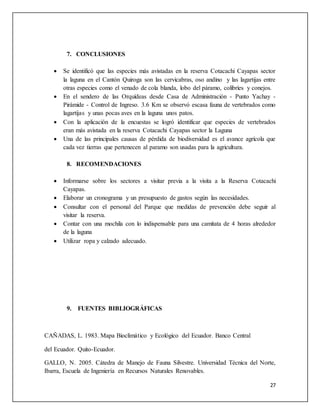 27
7. CONCLUSIONES
 Se identificó que las especies más avistadas en la reserva Cotacachi Cayapas sector
la laguna en el Cantón Quiroga son las cervicabras, oso andino y las lagartijas entre
otras especies como el venado de cola blanda, lobo del páramo, colibríes y conejos.
 En el sendero de las Orquídeas desde Casa de Administración - Punto Yachay -
Pirámide - Control de Ingreso. 3.6 Km se observó escasa fauna de vertebrados como
lagartijas y unas pocas aves en la laguna unos patos.
 Con la aplicación de la encuestas se logró identificar que especies de vertebrados
eran más avistada en la reserva Cotacachi Cayapas sector la Laguna
 Una de las principales causas de pérdida de biodiversidad es el avance agrícola que
cada vez tierras que pertenecen al paramo son usadas para la agricultura.
8. RECOMENDACIONES
 Informarse sobre los sectores a visitar previa a la visita a la Reserva Cotacachi
Cayapas.
 Elaborar un cronograma y un presupuesto de gastos según las necesidades.
 Consultar con el personal del Parque que medidas de prevención debe seguir al
visitar la reserva.
 Contar con una mochila con lo indispensable para una camitata de 4 horas alrededor
de la laguna
 Utilizar ropa y calzado adecuado.
9. FUENTES BIBLIOGRÁFICAS
CAÑADAS, L. 1983. Mapa Bioclimático y Ecológico del Ecuador. Banco Central
del Ecuador. Quito-Ecuador.
GALLO, N. 2005. Cátedra de Manejo de Fauna Silvestre. Universidad Técnica del Norte,
Ibarra, Escuela de Ingeniería en Recursos Naturales Renovables.
 