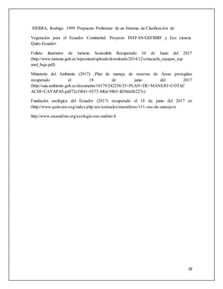 28
SIERRA, Rodrigo. 1999. Propuesta Preliminar de un Sistema de Clasificación de
Vegetación para el Ecuador Continental. Proyecto INEFAN/GEFBIRF y Eco ciencia.
Quito-Ecuador.
Folleto ilustrativo de turismo Sostenible Recuperado 10 de Junio del 2017
(http://www.turismo.gob.ec/wpcontent/uploads/downloads/2014/12/cotacachi_cayapas_esp
anol_baja.pdf)
Ministerio del Ambiente (2017) ,Plan de manejo de reservas de Áreas protegidas
recuperado el 18 de junio del 2017
(http://suia.ambiente.gob.ec/documents/10179/242256/25+PLAN+DE+MANEJO+COTAC
ACHI+CAYAPAS.pdf/72c5f641-6573-4f6d-94b5-fd3b6df6227c)
Fundación zoológica del Ecuador (2017) recuperado el 18 de junio del 2017 en
(http://www.quitozoo.org/index.php/zoo/animales/mamiferos/111-oso-de-anteojos)
http://www.osoandino.org/ecologia-oso-andino.h
 