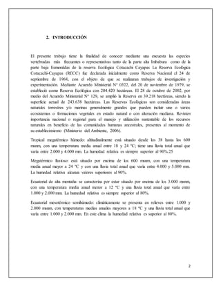 2
2. INTRODUCCIÓN
El presente trabajo tiene la finalidad de conocer mediante una encuesta las especies
vertebradas más frecuentes o representativas tanto de la parte alta Imbabura como de la
parte baja Esmeraldas de la reserva Ecológica Cotacachi Cayapas La Reserva Ecológica
Cotacachi-Cayapas (RECC) fue declarada inicialmente como Reserva Nacional el 24 de
septiembre de 1968, con el objeto de que se realizaran trabajos de investigación y
experimentación. Mediante Acuerdo Ministerial Nº 0322, del 20 de noviembre de 1979, se
estableció como Reserva Ecológica con 204.420 hectáreas. El 28 de octubre de 2002, por
medio del Acuerdo Ministerial Nº 129, se amplió la Reserva en 39.218 hectáreas, siendo la
superficie actual de 243.638 hectáreas. Las Reservas Ecológicas son consideradas áreas
naturales terrestres y/o marinas generalmente grandes que pueden incluir uno o varios
ecosistemas o formaciones vegetales en estado natural o con alteración mediana. Revisten
importancia nacional o regional para el manejo y utilización sustentable de los recursos
naturales en beneficio de las comunidades humanas ancestrales, presentes al momento de
su establecimiento (Ministerio del Ambiente, 2006).
Tropical megatérmico húmedo: altitudinalmente está situado desde los 38 hasta los 600
msnm, con una temperatura media anual entre 18 y 24 ºC; tiene una lluvia total anual que
varía entre 2.000 y 4.000 mm. La humedad relativa es siempre superior al 90%.25
Megatérmico lluvioso: está situado por encima de los 600 msnm, con una temperatura
media anual mayor a 24 ºC y con una lluvia total anual que varía entre 4.000 y 5.000 mm.
La humedad relativa alcanza valores superiores al 90%.
Ecuatorial de alta montaña: se caracteriza por estar situado por encima de los 3.000 msnm,
con una temperatura media anual menor a 12 ºC y una lluvia total anual que varía entre
1.000 y 2.000 mm. La humedad relativa es siempre superior al 80%.
Ecuatorial mesotérmico semihúmedo: climáticamente se presenta en relieves entre 1.000 y
2.000 msnm, con temperaturas medias anuales mayores a 18 ºC y una lluvia total anual que
varía entre 1.000 y 2.000 mm. En este clima la humedad relativa es superior al 80%.
 