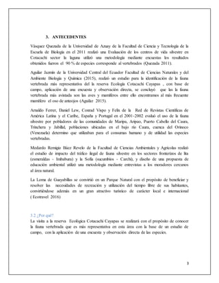 3
3. ANTECEDENTES
Vásquez Quezada de la Universidad de Azuay de la Facultad de Ciencia y Tecnología de la
Escuela de Biología en el 2011 realizó una Evaluación de los centros de vida silvestre en
Cotacachi sector la laguna utilizó una metodología mediante encuestas los resultados
obtenidos fueron el 90 % de especies corresponde al vertebrados (Quezada 2011).
Aguilar Jazmín de la Universidad Central del Ecuador Facultad de Ciencias Naturales y del
Ambiente Biología y Química (2015), realizó un estudio para la identificación de la fauna
vertebrada más representativa del la reserva Ecología Cotacachi Cayapas , con base de
campo, aplicación de una encuesta y observación directa, se concluyó que las la fauna
vertebrada más avistada son las aves y mamíferos entre ello encontramos al más frecuente
mamífero el oso de anteojos (Aguilar 2015).
Arnaldo Ferrer, Daniel Lew, Conrad Vispo y Felix de la Red de Revistas Científicas de
América Latina y el Caribe, España y Portugal en el 2001-2002 evaluó el uso de la fauna
silvestre por pobladores de las comunidades de Maripa, Aripao, Puerto Cabello del Caura,
Trinchera y Jabillal, poblaciones ubicadas en el bajo río Caura, cuenca del Orinoco
(Venezuela) determino que utilizaban para el consumas humano y de utilidad las especies
vertebradas.
Medardo Remigio Báez Revelo de la Facultad de Ciencias Ambientales y Agrícolas realizó
el estudio de impacto del tráfico ilegal de fauna silvestre en los sectores fronterizos de lita
(esmeraldas - Imbabura) y la Sofía (sucumbíos - Carchi), y diseño de una propuesta de
educación ambiental utilizó una metodología mediante entrevistas a los moradores cercanos
al área natural.
La Loma de Guayabillas se convirtió en un Parque Natural con el propósito de beneficiar y
resolver las necesidades de recreación y utilización del tiempo libre de sus habitantes,
convirtiéndose además en un gran atractivo turístico de carácter local e internacional
( Ecotravel 2016)
3.2 ¿Por qué?
La visita a la reserva Ecológica Cotacachi Cayapas se realizará con el propósito de conocer
la fauna vertebrada que es más representativa en esta área con la base de un estudio de
campo, con la aplicación de una encuesta y observación directa de las especies.
 
