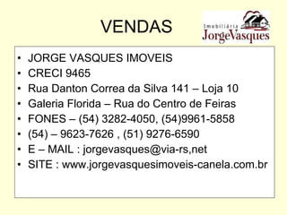 VENDAS JORGE VASQUES IMOVEIS CRECI 9465 Rua Danton Correa da Silva 141 – Loja 10 Galeria Florida – Rua do Centro de Feiras FONES – (54) 3282-4050, (54)9961-5858 (54) – 9623-7626 , (51) 9276-6590 E – MAIL : jorgevasques@via-rs,net SITE : www.jorgevasquesimoveis-canela.com.br 