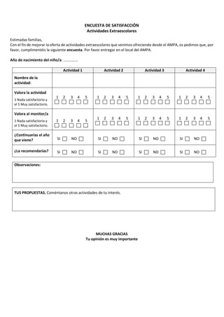 ENCUESTA DE SATISFACCIÓN
Actividades Extraescolares
Estimadas familias,
Con el fin de mejorar la oferta de actividades extraescolares que venimos ofreciendo desde el AMPA, os pedimos que, por
favor, cumplimentéis la siguiente encuesta. Por favor entregar en el local del AMPA.
Año de nacimiento del niño/a: ……………
Actividad 1 Actividad 2 Actividad 3 Actividad 4
Nombre de la
actividad:
Valora la actividad
1 Nada satisfactorio y
el 5 Muy satisfactorio.
1 2 3 4 5 1 2 3 4 5 1 2 3 4 5 1 2 3 4 5
Valora al monitor/a
1 Nada satisfactorio y
el 5 Muy satisfactorio.
1 2 3 4 5
1 2 3 4 5 1 2 3 4 5 1 2 3 4 5
¿Continuarías el año
que viene? SI NO SI NO SI NO SI NO
¿La recomendarías? SI NO SI NO SI NO SI NO
Observaciones:
TUS PROPUESTAS. Coméntanos otras actividades de tu interés.
MUCHAS GRACIAS
Tu opinión es muy importante
 