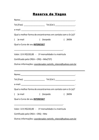 Reserva de Vagas
Nome:_______________________________________________.

Tel.(Fixo) __________________ Tel.(Cel.) _________________.

e-mail: ______________________________________________ .

Qual a melhor forma de encontrarmos em contato com o Sr.(a)?

(   )e-mail              ( )torpedo             ( )MSN

Qual o Curso de seu INTERESSE?

__________________________________________.

Valor: 13 X R$220,00 - 1ª mensalidade é a matrícula

Certificado pelo CREA – CRQ – Mte(TST)

Outras informações: coordenador.netinfo_niteroi@yahoo.com.br



Nome:_______________________________________________.

Tel.(Fixo) __________________ Tel.(Cel.) _________________.

e-mail: ______________________________________________ .

Qual a melhor forma de encontrarmos em contato com o Sr.(a)?

(   )e-mail              ( )torpedo             ( )MSN

Qual o Curso de seu INTERESSE?

__________________________________________.

Valor: 13 X R$220,00 - 1ª mensalidade é a matrícula

Certificado pelo CREA – CRQ – Mte

Outras informações: coordenador.netinfo_niteroi@yahoo.com.br
 