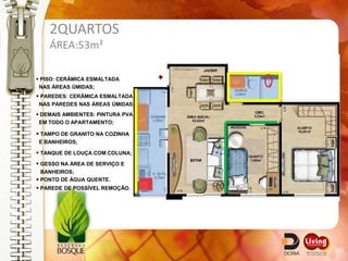 2QUARTOS
    ÁREA:53m²

 PISO: CERÂMICA ESMALTADA
 NAS ÁREAS ÚMIDAS;
 PAREDES: CERÂMICA ESMALTADA
NAS PAREDES NAS ÁREAS ÚMIDAS;
 DEMAIS AMBIENTES: PINTURA PVA
 EM TODO O APARTAMENTO;

 TAMPO DE GRANITO NA COZINHA
E BANHEIROS;

 TANQUE DE LOUÇA COM COLUNA;
 GESSO NA ÁREA DE SERVIÇO E
  BANHEIROS;
 PONTO DE ÁGUA QUENTE.
 PAREDE DE POSSÍVEL REMOÇÃO.
 