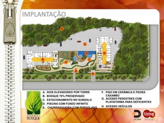 IMPLANTAÇÃO
                 B




                              C


                                  D            A

     A                                F
                     E


                         G
                                          H




     A.   DOIS ELEVADORES POR TORRE           F. PISO EM CERÂMICA E PEDRA
     B.   BOSQUE 70% PRESERVADO                  CAXAMBÚ
     C.   ESTACIONAMENTO NO SUBSOLO           G. ACESSO PEDESTRES COM
                                                 PLATAFORMA PARA DEFICIENTES
     D.   PISCINA COM FUNDO INFINITO
     E.   CHURRASQUEIRA COM PERGOLADO         H. ACESSO VEÍCULOS
 