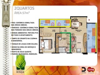 2QUARTOS
    ÁREA:57m²

 PISO: CERÂMICA ESMALTADA
 NAS ÁREAS ÚMIDAS;
 PAREDES: CERÂMICA ESMALTADA
NAS PAREDES NAS ÁREAS ÚMIDAS;
 DEMAIS AMBIENTES: PINTURA PVA
 EM TODO O APARTAMENTO;

 TAMPO DE GRANITO NA COZINHA
E BANHEIROS;

 TANQUE DE LOUÇA COM COLUNA;
 GESSO NA ÁREA DE SERVIÇO E
 BANHEIROS;
 PONTO DE ÁGUA QUENTE.
 PARERE DE POSSÍVEL REMOÇÃO.
 