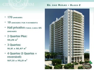 Ed. das Rosas - Bloco 2


• 170 unidades
• 10 unidades por pavimento
• Hall privativo para cada 05
  unidades
• 2 Quartos Plus:
  98,26 m²
• 3 Quartos:
  91,12 a 92,87 m²
• 4 Quartos (3 Quartos +
  reversível):
  107,51 a 115,21 m²
 