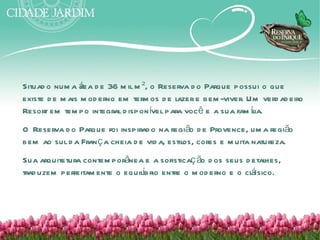Situad o num a á d e 36 m il m ², o Reserva d o Parque possui o que
                 rea
existe d e m ais m od erno em term os d e l
                                          azer e bem -viver. Um verd ad eiro
Resort em tem po integral d ispon ível para você e a sua fam íl
                                                              ia.
O Reserva d o Parque foi inspirad o na região d e Provence, um a região
bem ao sul d a Fran ç a cheia d e vid a, estil cores e m uita natureza.
                                             os,
Sua arquitetura contem porânea e a sofisticaç ão d os seus d etal
                                                                hes,
                               í                             á
trad uzem perfeitam ente o equilbrio entre o m od erno e o clssico.
 