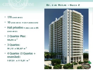 Ed . d as Rosas - Bloco 2


• 170 unid ad es
• 10 unid ad es por pavim ento
• Hall privativo para cad a 05
  unid ad es
• 2 Quartos Plus:
  98,26 m ²
• 3 Quartos:
  91 ,1 2 a 92,87 m ²
• 4 Quartos (3 Quartos +
  reversível):
  1 07,51 a 1 1 5,21 m ²
 