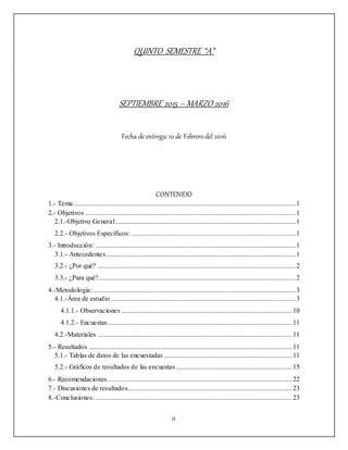 ii
QUINTO SEMESTRE “A”
SEPTIEMBRE 2015 – MARZO 2016
Fecha de entrega:10 de Febrerodel 2016
CONTENIDO
1.- Tema..................................................................................................................................1
2.- Objetivos ...........................................................................................................................1
2.1.-Objetivo General:.........................................................................................................1
2.2.- Objetivos Específicos: ................................................................................................1
3.- Introducción: .....................................................................................................................1
3.1.- Antecedentes...............................................................................................................1
3.2.- ¿Por qué? ....................................................................................................................2
3.3.- ¿Para qué?...................................................................................................................2
4.-Metodología: ......................................................................................................................3
4.1.-Área de estudio ............................................................................................................3
4.1.1.- Observaciones ....................................................................................................10
4.1.2.- Encuestas............................................................................................................11
4.2.-Materiales ..................................................................................................................11
5.- Resultados .......................................................................................................................11
5.1.- Tablas de datos de las encuestadas ...........................................................................11
5.2.- Gráficos de resultados de las encuestas....................................................................15
6.- Recomendaciones............................................................................................................22
7.- Discusiones de resultados................................................................................................23
8.-Conclusiones: ...................................................................................................................23
 