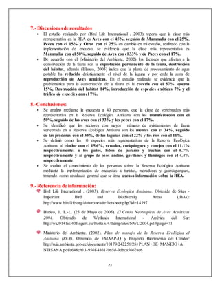 23
7.- Discusionesde resultados
 El estudio realizado por (Bird Life International , 2003) reporta que la clase más
representativa en la REA es Aves con el 45%, seguido de Mammalia con el 25%,
Peces con el 15% y Otros con el 25% en cambio en mi estudio, realizado con la
implementación de encuesta se evidencia que la clase más representativa es
Mammalia con el 50%, seguido de Aves con el 33% y de Paces con el 17%.
 De acuerdo con el (Ministerio del Ambiente, 2002) los factores que afectan a la
conservación de la fauna son la explotación permanente de la fauna, destrucción
del hábitat, además (Blanco, 2005) indica que la planta de procesamiento de agua
potable ha reducido drásticamente el nivel de la laguna y por ende la zona de
reproducción de Aves acuáticas. En el estudio realizado se evidencia que la
problemática para la conservación de la fauna es la cacería con el 57%, quema
15%, Destrucción del hábitat 14%, introducción de especies exóticas 7% y el
tráfico de especies con el 7%.
8.-Conclusiones:
 Se analizó mediante la encuesta a 40 personas, que la clase de vertebrados más
representativa en la Reserva Ecológica Antisana son los mamíferoscon con el
50%, seguido de las aves con el 33% y los peces con el 17%.
 Se identificó que los sectores con mayor número de avistamientos de fauna
vertebrada en la Reserva Ecológica Antisana son los montes con el 34%, seguido
de las praderas con el 33%, de las lagunas con el 22% y los ríos con el 11%.
 Se definió como las 10 especies más representativas de la Reserva Ecológica
Antisana, al cóndor con el 15.6%, venados, curiquingues y conejos con el 11.1%
respectivamente; a los patos, lobos de páramo y truchas con el 6.7%
respectivamente y al grupo de osos andino, gavilanes y llamingos con el 4.4%
respectivamente.
 Se evaluó el conocimiento de las personas sobre la Reserva Ecológica Antisana
mediante la implementación de encuestas a turistas, moradores y guardaparques,
teniendo como resultado general que se tiene escasa información sobre la REA.
9.- Referencia de información:
Bird Life International . (2003). Reserva Ecológica Antisana. Obtenido de Sites -
Important Bird and Biodiversity Areas (IBAs):
http://www.birdlife.org/datazone/sitefactsheet.php?id=14597
Blanco, B. L.-L. (25 de Mayo de 2005). El Censo Neotropical de Aves Acuáticas
2004. Obtenido de Wetlands International - América del Sur:
http://wi2014lac.40fingers.eu/Portals/4/Templates/NWC2004.pdf#page=71
Ministerio del Ambiente. (2002). Plan de manejo de la Reserva Ecológica el
Antisana (REA). Obtenido de EMAAP-Q y Proyecto Biorreserva del Cóndor:
http://suia.ambiente.gob.ec/documents/10179/242256/28+PLAN+DE+MANEJO+A
NTISANA.pdf/c648cb13-956f-4861-965d-9dbca5662ae6
 