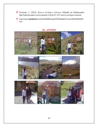 24
Navarrete, L. (2010). Reserva Ecológica Antisana. Obtenido de birdsinecuador:
http://birdsinecuador.com/es/capitulo-4/item/151-412-reserva-ecologica-antisana
http://www.portalbrasil.com/ECUADOR/Estados/FOTOS/Napo/Turismo/ANTISANA%207.
htm
10.- ANEXOS
 