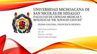 UNIVERSIDAD MICHOACANA DE
SAN NICOLÁS DE HIDALGO
FACULTAD DE CIENCIAS MEDICAS Y
BIOLÓGICAS “DR. IGNACIO CHÁVEZ”
RESERVA FUNCIONAL / INSUFICIENCIA ORGÁNICA
PATOLOGIA QUIRURGICA
SEC. 09
Matrícula: 1421183H
David linares González
 