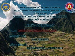 UNIVERSIDAD CENTRAL DEL ECUADOR
FACULTAD DE FILOSOFIA LETRAS Y CIENCIAS DE LA
EDUCACIÓN
CARRERA DE CIENCIAS NATURALES Y DEL AMBIENTE
BIOLOGÍA Y QUÍMICA
DISEÑO DE PROYECTOS
TEMA: RESERVA GEOBOTÁNICA PULULAHUA
ESTUDIANTE:
TIGSE VERÓNICA
AÑO LECTIVO:
SEPTIEMBRE 2013 – FEBRERO 2014
 