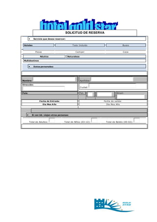 SOLICITUD DE RESERVA 
 Servicio que desea reservar: 
Hoteles Todo Incluido Buceo 
Pesca Camper Caza 
Náutica Naturaleza 
Multidestinos 
 Datos personales: 
Nombre: Apellidos: 
Dirección: 
Ciudad: 
País: Tel. 
Email: 
Fecha de Entrada: 
Día Mes Año 
Fecha de salida: 
Día Mes Año 
 Si con Ud. viajan otras personas: 
Total de Adultos: Total de Niños (03-12): Total de Bebés (00-02): 
 