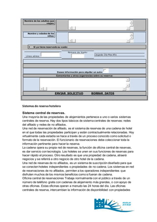 Nombre de los adultos que 
viajan: 
Nombre y edades de los 
niños: 
 Si ya tiene reservado su vuelo: 
Línea aérea: 
Número de Vuelo: 
Llegada: Día Mes Año 
Deseo información para alquilar un auto: 
Comentarios u otras sugerencias sobre su reserva: 
ENVIAR SOLICITUD BORRAR DATOS 
Sistemas de reserva hotelera 
Sistema central de reservas. 
Una mayoría de las propiedades de alojamientos pertenece a uno o varios sistemas 
centrales de reserva. Hay dos tipos básicos de sistema centrales de reservas: redes 
del afiliado y redes de no afiliados. 
Una red de reservación de afiliado, es el sistema de reservas de una cadena de hotel 
en el que todas las propiedades participan y están contractualmente relacionadas. Hoy 
virtualmente cada estadía se hace a través de un proceso conocido como solicitud o 
formato de la reservación. El funcionario de reservaciones debe coleccionar toda la 
información pertinente para hacer la reserva. 
La cadena opera su propia red de reservas, la función de oficina central de reservas, 
es dar servicio con tecnología. Los hoteles se unen en sus funciones de reservas para 
hacer rápido el proceso. Otro resultado es que una propiedad de cadena, atraerá 
negocios y se referirá a otro negocio de otro hotel de la cadena. 
Una red de reservas de no afiliados, es un sistema de suscripción diseñado para que 
se conecten hoteles independientes o propiedades de no cadena. Los sistemas en red 
de reservaciones de no afiliados, permiten a los operadores independientes que 
disfruten muchos de los mismos beneficios como si fueran de cadena. 
Oficina central de reservaciones Trabaja normalmente con el público a través de un 
número de teléfono gratis con cadenas de alojamiento más grandes, o con apoyo de 
otras oficinas. Estas oficinas operan a menudo las 24 horas del día. Las oficinas 
centrales de reserva, intercambian la información de disponibilidad con propiedades 
 