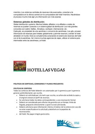 miembro. Los sistemas centrales de reservas más avanzados, conectan a la 
computadora en la oficina central con la computadora del hotel miembro. Haciéndose 
el proceso mucho más ágil y la información son más exactas 
Sistemas globales de distribución. 
Global distribución systems. Muchos hoteles afiliados o no afiliados a redes de 
reservas se pueden conectar a un sistema global de distribución Los más grandes 
conocidos son sabré, Galileo, Amadeus, worlspan, internacional, etc. 
Cada gds, es propiedad de una aerolínea o consorcio de aerolíneas. Los gds, proveen 
información de reservas para hoteles globalmente y permite reservar y vender el hotel 
alrededor el mundo. Esto se complementa conectando el sistema de reservas del hotel 
con el de la aerolínea. Así mismo muchas agencias de viajes, utilizan el sistema para 
intermediar entre las aerolíneas y el hotel. 
HOTEL LAS VEGAS 
POLITICAS DE CORTESIAS, COMISIONES Y PLANES FRECUENTES 
POLITICAS DE CORTESÍAS 
Todas las cortesías del hotel deberán ser autorizadas por la gerencia y por la gerencia 
general, preferiblemente por escrito. 
 Deberá ser solicitado por vía mail o por escrito, se sellara de recibido la copia y 
el original anexara el perfil de reservas. 
 Se solicitaran todos los datos correspondientes a una reservación formal. 
 Deberá ser considerada para efectos de garantía con un tiempo límite de 
llegada, propuesto directamente a quien lo está solicitando. 
 Deberá solicitarse para información interna el motivo de la cortesía (en caso de 
no estar especificado en la solicitud) y detallarlo en la papeleta de 
reservaciones. 
 del hotel. No pagan ningún gasto extra. 
 