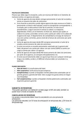 POLITICA DE COMISIONES 
Proceso que debe seguir la recepción, junto con reservas del hotel en el momento de 
realizarse ventas a la agencias de viajes. 
 Venta de agencias de viaje donde consigan previamente el valor de la estadía y 
existe un convenio de cobro de comisiones. 
 Esta situación se presenta cuando alguna agencia de viajes reserva en el hotel y 
previamente al check-in del huésped, envían la consignación correspondiente a 
la estadía, pero se descuenta el valor de la comisión, en este caso el 
procedimiento a seguir consiste en realizar un abono o un deposito, 
dependiendo al folio y en el momento el check out, observa que quede un 
saldo en la cuenta y este debe cerrarse como cuenta por cobrar en la cabeza de 
la agencia de viajes. El departamento de contabilidad se encarga de realizar el 
cruce de cuentas corrientes, previo envió de la factura de comisiones por parte 
de la agencia. 
 Venta de agencias de viajes donde NO consignan previamente el valor de la 
estadía y existe convenio de cobro de comisiones. 
 En este caso existe un acuerdo previamente autorizado por la gerencia del 
hotel, de general una cuenta por cobrar cien por ciento (100%) la cuenta con 
cargo a cuentas por cobrar a la agencia. 
 Venta de agencias de viajes donde NO existe convenio de cobro de comisiones 
por parte de la agencia, así consigne anticipadamente o no. 
 En este caso el tratamiento debe ser igual al que lleva con cualquier cliente que 
tenga o no crédito, es decir, el 100% de la factura debe ser cancelada n su 
totalidad. 
PLANES FRECUENTES 
 Plan del hotel: Es la tarifa plena del hotel. 
 Plan corporativo: Tarifa exclusiva para empresas. 
 Complementary: Cuando se hospedan clientes potenciales autorizados por el 
gerente general y gerente del hotel. Solo se pagan los gastos extras en ningún 
caso hospedaje. 
 Full complementary: cuando se hospedan clientes potenciales autorizados por 
el gerente general y gerente 
GARANTÍA DE RESERVAS: 
Para poder garantizar una habitación se debe pagar el 50% del saldo, también se 
puede hacer a través de tarjetas de crédito. 
CANCELACION DE RESERVAS 
Los grupos o excursiones deben hacer la cancelación con una semana de 
anticipación. 
Las personas naturales con 72 horas de anticipación en temporada alta, y 24 horas en 
temporada baja. 
 
