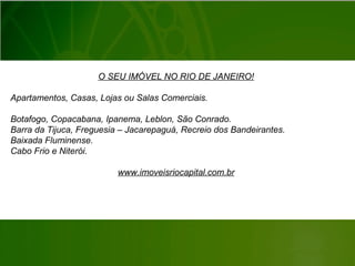 O SEU IMÓVEL NO RIO DE JANEIRO!
Apartamentos, Casas, Lojas ou Salas Comerciais.
Botafogo, Copacabana, Ipanema, Leblon, São Conrado.
Barra da Tijuca, Freguesia – Jacarepaguá, Recreio dos Bandeirantes.
Baixada Fluminense.
Cabo Frio e Niterói.
www.imoveisriocapital.com.br
 