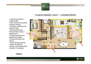 PLANTA PADRÃO 126m² - 3 DORMITÓRIOS
• Laje técnica para Ar
condicionado
• Piso: cerâmica nas áreas
úmidas e terraço;
• Paredes: cerâmicas nas
áreas úmidas;
• Demais ambientes:
Pintura PVA em todo oPintura PVA em todo o
apartamento;
• Tampo de granito nos
banheiros e lavabo;
• Tanque de louça com
coluna;
• Ponto de água quente;
• Gesso na área de
serviço, cozinha,banheiros,
varanda e circulação;
TORRE B
 