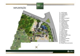 IMPLANTAÇÃO
01 - Hall Principal
02 - Lounge adulto
03 - Hall de acesso
04 - Vestiários
05 - Galeria
06 - Sala de massagem
07 - Fitness
08 - Passarela Coberta
09 - Brinquedoteca
10 – Espaço Teen
11 - Administração
12 - Salão de Festas
13 – Espaço Gourmet
14 – Lounge Externo
15 - Varanda Gourmet
01
01
02
03
04
18
19
20
17
27
05
15 - Varanda Gourmet
16 - Solarium
17 - Deck molhado
18- Piscina Infantil
19- Piscina adulto
20- Espelho d água
21- Praça das boas vindas
22- Estar Lareira
23- Playground
24- Quadra de esportes
25- Quiosques
26- Pomar com redário
27- Eco Relax
28 - Bosque nativo permanente03
03
09
24
23
03
05
06
25
28
26
21
07
19
1210 11
0303
13
15
17
27
08
1422
1620
 
