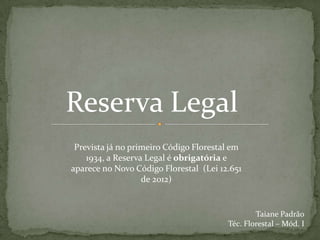 Reserva Legal
Prevista já no primeiro Código Florestal em
1934, a Reserva Legal é obrigatória e
aparece no Novo Código Florestal (Lei 12.651
de 2012)
Taiane Padrão
Téc. Florestal – Mód. I
 