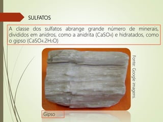 SULFATOS
A classe dos sulfatos abrange grande número de minerais,
divididos em anidros, como a anidrita (CaSO4) e hidratados, como
o gipso (CaSO4.2H2O)
Fonte:Googleimagens.
Gipso
 
