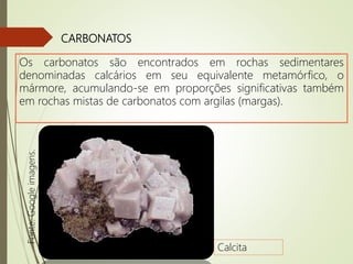 CARBONATOS
Os carbonatos são encontrados em rochas sedimentares
denominadas calcários em seu equivalente metamórfico, o
mármore, acumulando-se em proporções significativas também
em rochas mistas de carbonatos com argilas (margas).
Calcita
Fonte:Googleimagens.
 