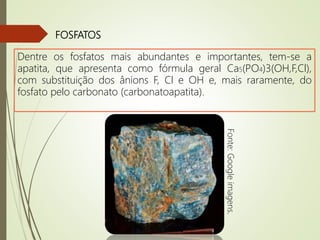 FOSFATOS
Dentre os fosfatos mais abundantes e importantes, tem-se a
apatita, que apresenta como fórmula geral Ca5(PO4)3(OH,F,Cl),
com substituição dos ânions F, Cl e OH e, mais raramente, do
fosfato pelo carbonato (carbonatoapatita).
Fonte:Googleimagens.
 