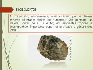 FILOSSILICATOS
As micas são, normalmente, mais estáveis que os demais
minerais silicatados fontes de nutrientes. São portanto, as
maiores fontes de K, Fe e Mg em ambientes tropicais e
desempenham importante papel na fertilidade e gênese dos
solos.
Fonte:Googleimagens.
 