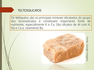 TECTOSSILICATOS
Os feldspatos são os principais minerais silicatados do grupo
dos tectossilicatos e constituem importante fonte de
nutrientes, especialmente K e Ca. São silicatos de Al com K,
Na e Ca e, raramente Ba.
Fonte:Googleimagens.
 