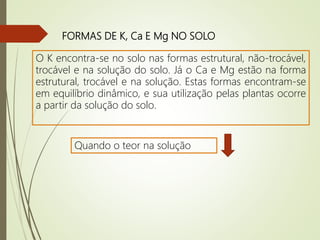 FORMAS DE K, Ca E Mg NO SOLO
O K encontra-se no solo nas formas estrutural, não-trocável,
trocável e na solução do solo. Já o Ca e Mg estão na forma
estrutural, trocável e na solução. Estas formas encontram-se
em equilíbrio dinâmico, e sua utilização pelas plantas ocorre
a partir da solução do solo.
Quando o teor na solução
 