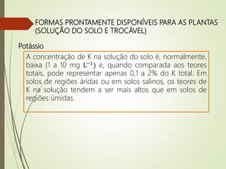 FORMAS PRONTAMENTE DISPONÍVEIS PARA AS PLANTAS
(SOLUÇÃO DO SOLO E TROCÁVEL)
A concentração de K na solução do solo é, normalmente,
baixa (1 a 10 mg L−1
) e, quando comparada aos teores
totais, pode representar apenas 0,1 a 2% do K total. Em
solos de regiões áridas ou em solos salinos, os teores de
K na solução tendem a ser mais altos que em solos de
regiões úmidas.
Potássio
 