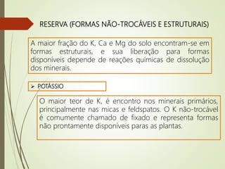 RESERVA (FORMAS NÃO-TROCÁVEIS E ESTRUTURAIS)
A maior fração do K, Ca e Mg do solo encontram-se em
formas estruturais, e sua liberação para formas
disponíveis depende de reações químicas de dissolução
dos minerais.
 POTÁSSIO
O maior teor de K, é encontro nos minerais primários,
principalmente nas micas e feldspatos. O K não-trocável
é comumente chamado de fixado e representa formas
não prontamente disponíveis paras as plantas.
 