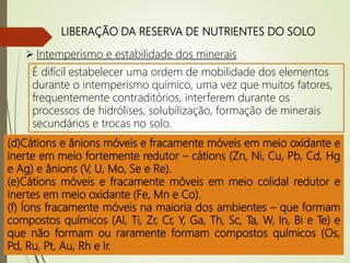 LIBERAÇÃO DA RESERVA DE NUTRIENTES DO SOLO
 Intemperismo e estabilidade dos minerais
É difícil estabelecer uma ordem de mobilidade dos elementos
durante o intemperismo químico, uma vez que muitos fatores,
frequentemente contraditórios, interferem durante os
processos de hidrólises, solubilização, formação de minerais
secundários e trocas no solo.
(a)Ânions muito móveis (S, Cl, B e Br).
(b) Cátions móveis (Li, Na, K, Rb, Cs, Be, Mg, Ca, Sr, e Ra).
(c) Cátions e ânions fracamente móveis - cátions(Ba e Ti) e
ânions (Si, P,Sn, As, Ge e Sb).
(d)Cátions e ânions móveis e fracamente móveis em meio oxidante e
inerte em meio fortemente redutor – cátions (Zn, Ni, Cu, Pb, Cd, Hg
e Ag) e ânions (V, U, Mo, Se e Re).
(e)Cátions móveis e fracamente móveis em meio colidal redutor e
inertes em meio oxidante (Fe, Mn e Co).
(f) Íons fracamente móveis na maioria dos ambientes – que formam
compostos químicos (Al, Ti, Zr, Cr, Y, Ga, Th, Sc, Ta, W, In, Bi e Te) e
que não formam ou raramente formam compostos químicos (Os,
Pd, Ru, Pt, Au, Rh e Ir.
 
