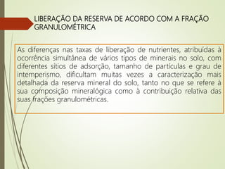 LIBERAÇÃO DA RESERVA DE ACORDO COM A FRAÇÃO
GRANULOMÉTRICA
As diferenças nas taxas de liberação de nutrientes, atribuídas à
ocorrência simultânea de vários tipos de minerais no solo, com
diferentes sítios de adsorção, tamanho de partículas e grau de
intemperismo, dificultam muitas vezes a caracterização mais
detalhada da reserva mineral do solo, tanto no que se refere à
sua composição mineralógica como à contribuição relativa das
suas frações granulométricas.
 