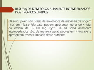 RESERVA DE K EM SOLOS ALTAMENTE INTEMPERIZADOS
DOS TRÓPICOS ÚMIDOS
Os solos jovens do Brasil, desenvolvidos de materiais de origem
ricos em mica e feldspato, podem apresentar teores de K total
da ordem de 35.000 mg Kg−1 . Já os solos altamente
intemperizados são, de maneira geral, pobres em K trocável e
apresentam reserva limitada deste nutriente.
 